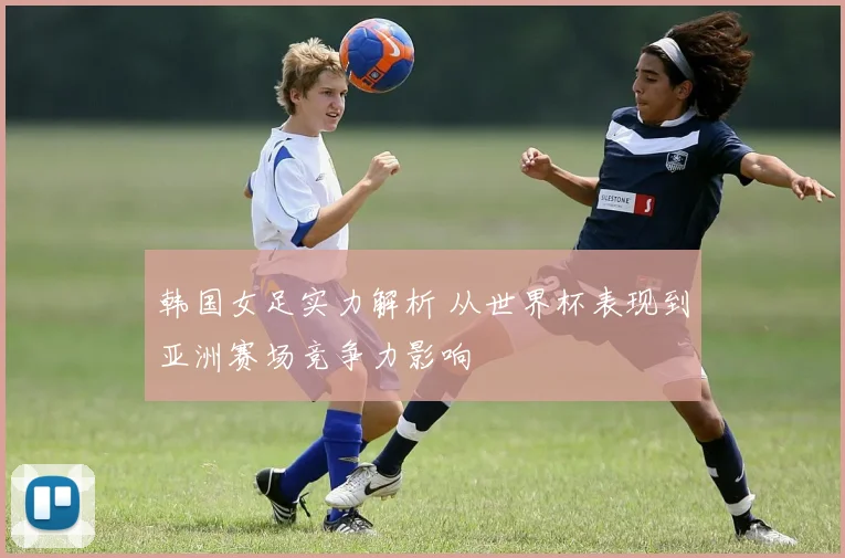 韩国女足实力解析 从世界杯表现到亚洲赛场竞争力影响