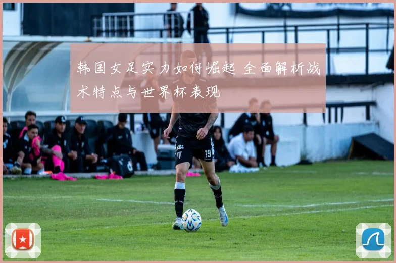 韩国女足实力如何崛起 全面解析战术特点与世界杯表现