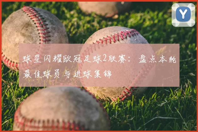 球星闪耀欧冠足球2联赛：盘点本轮最佳球员与进球集锦