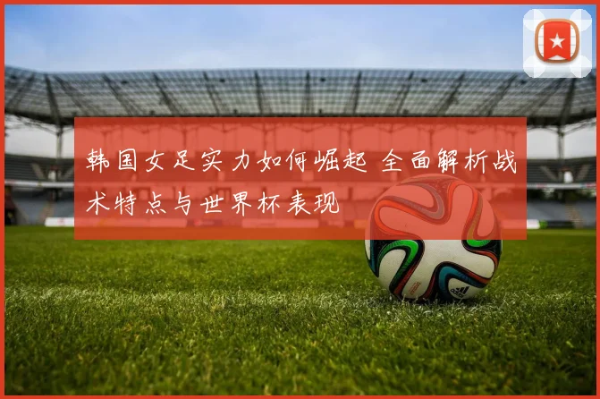 韩国女足实力如何崛起 全面解析战术特点与世界杯表现