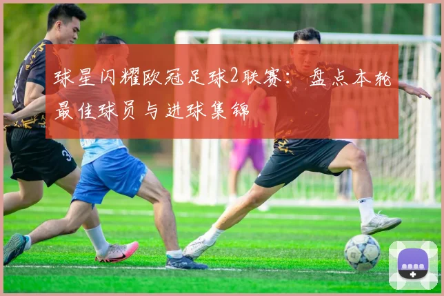 球星闪耀欧冠足球2联赛：盘点本轮最佳球员与进球集锦