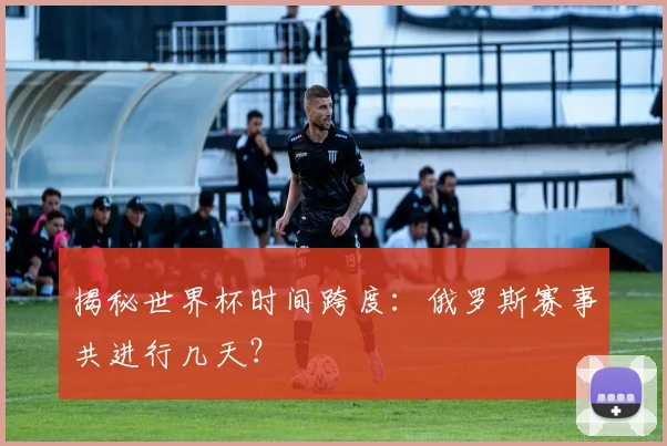 揭秘世界杯时间跨度：俄罗斯赛事共进行几天？